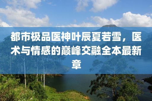 都市極品醫(yī)神葉辰夏若雪，醫(yī)術與情感的巔峰交融全本最新章