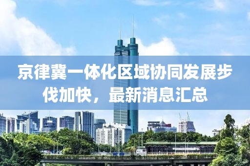 京律冀一體化區(qū)域協(xié)同發(fā)展步伐加快，最新消息匯總