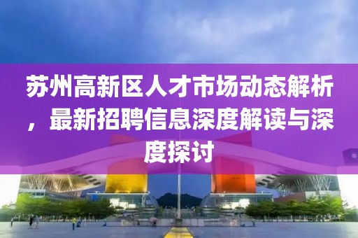 蘇州高新區(qū)人才市場動態(tài)解析，最新招聘信息深度解讀與深度探討
