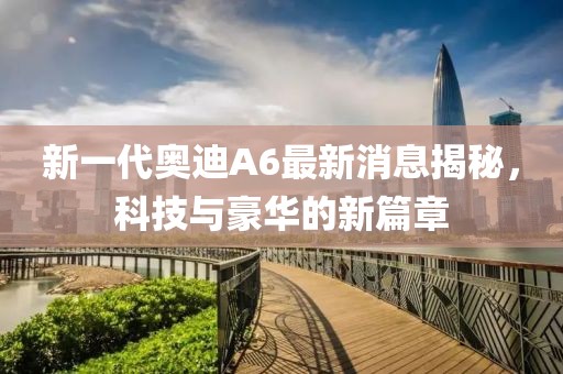 新一代奧迪A6最新消息揭秘，科技與豪華的新篇章