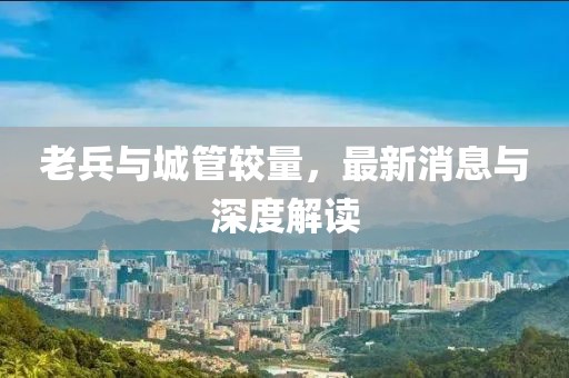 老兵與城管較量，最新消息與深度解讀