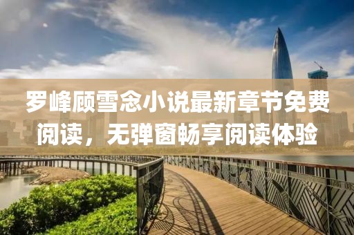 羅峰顧雪念小說最新章節(jié)免費(fèi)閱讀，無彈窗暢享閱讀體驗(yàn)