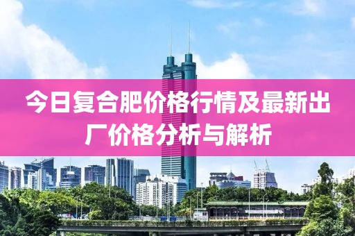 今日復(fù)合肥價(jià)格行情及最新出廠價(jià)格分析與解析