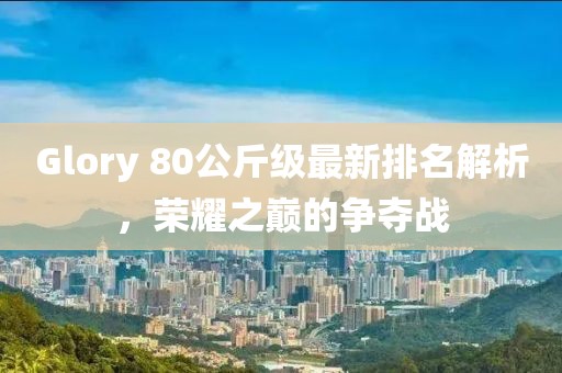 Glory 80公斤級最新排名解析，榮耀之巔的爭奪戰(zhàn)