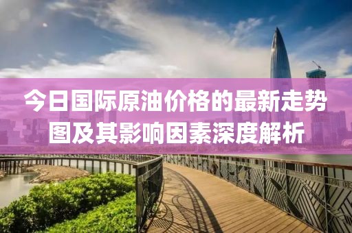 今日國際原油價格的最新走勢圖及其影響因素深度解析