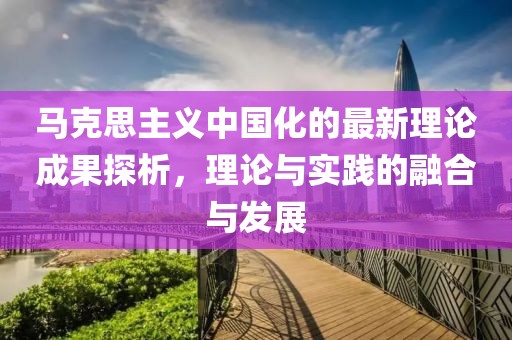 馬克思主義中國(guó)化的最新理論成果探析，理論與實(shí)踐的融合與發(fā)展