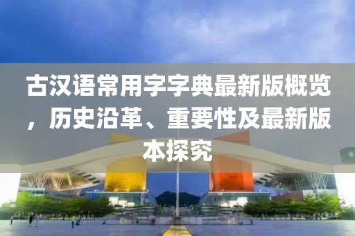 古漢語常用字字典最新版概覽，歷史沿革、重要性及最新版本探究