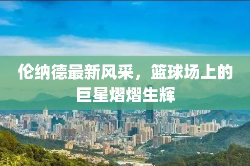 倫納德最新風(fēng)采，籃球場上的巨星熠熠生輝