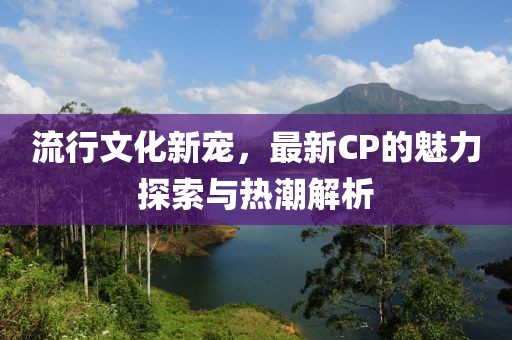 流行文化新寵，最新CP的魅力探索與熱潮解析