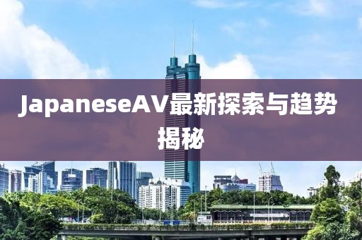 JapaneseAV最新探索與趨勢揭秘