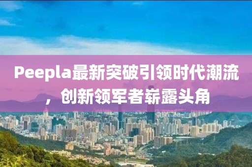 Peepla最新突破引領(lǐng)時代潮流，創(chuàng)新領(lǐng)軍者嶄露頭角