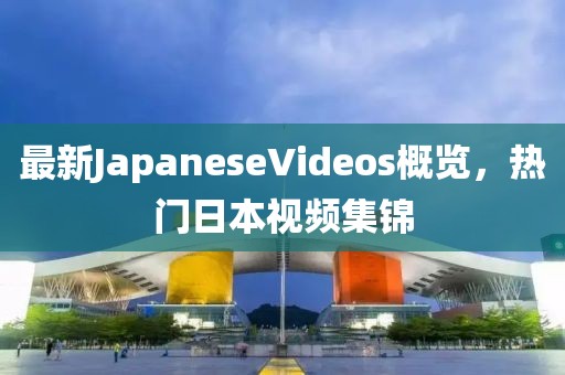 最新JapaneseVideos概覽，熱門日本視頻集錦