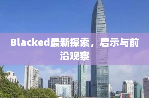 Blacked最新探索，啟示與前沿觀察