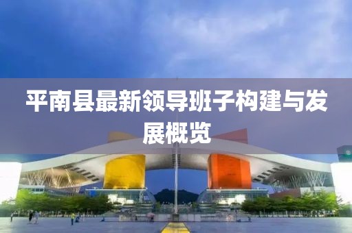 平南縣最新領導班子構建與發(fā)展概覽