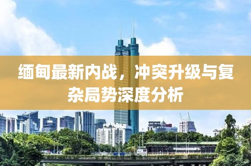 緬甸最新內戰(zhàn)，沖突升級與復雜局勢深度分析