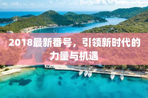 2018最新番號(hào)，引領(lǐng)新時(shí)代的力量與機(jī)遇