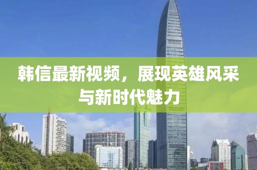 韓信最新視頻，展現(xiàn)英雄風(fēng)采與新時(shí)代魅力