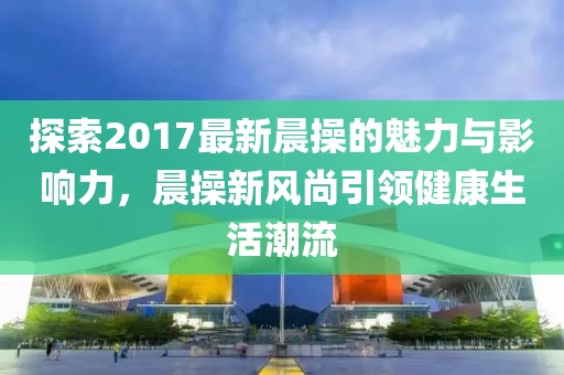 探索2017最新晨操的魅力與影響力，晨操新風(fēng)尚引領(lǐng)健康生活潮流