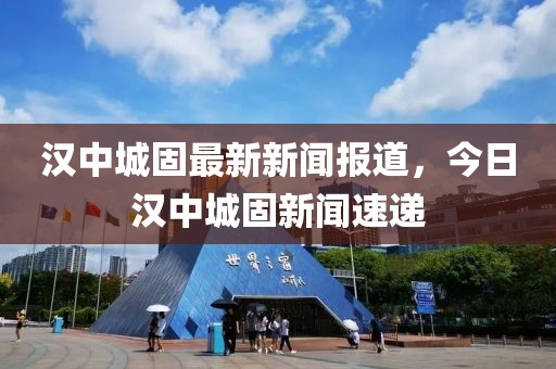 漢中城固最新新聞報道，今日漢中城固新聞速遞