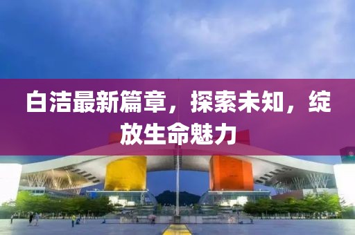白潔最新篇章，探索未知，綻放生命魅力