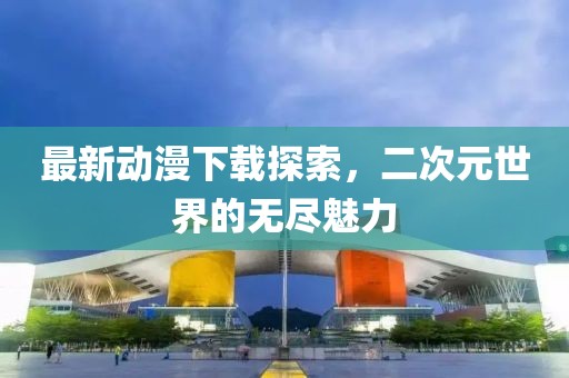 最新動(dòng)漫下載探索，二次元世界的無盡魅力