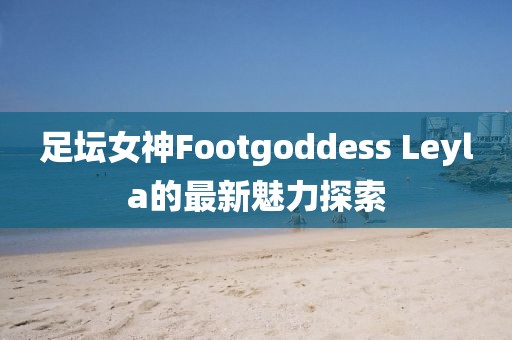 足壇女神Footgoddess Leyla的最新魅力探索