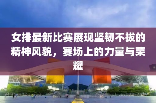 女排最新比賽展現(xiàn)堅(jiān)韌不拔的精神風(fēng)貌，賽場上的力量與榮耀
