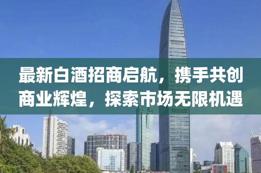 最新白酒招商啟航，攜手共創(chuàng)商業(yè)輝煌，探索市場無限機(jī)遇