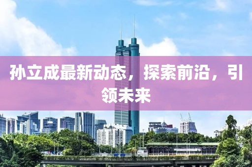孫立成最新動態(tài)，探索前沿，引領(lǐng)未來