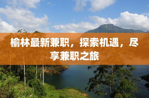榆林最新兼職，探索機(jī)遇，盡享兼職之旅
