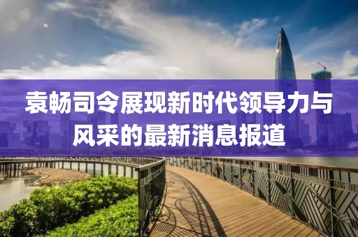 袁暢司令展現(xiàn)新時(shí)代領(lǐng)導(dǎo)力與風(fēng)采的最新消息報(bào)道