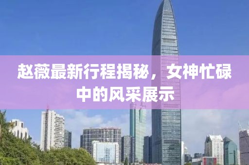 趙薇最新行程揭秘，女神忙碌中的風(fēng)采展示