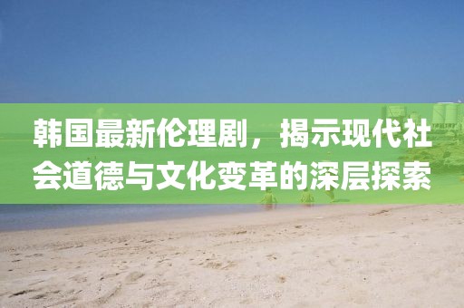 韓國最新倫理劇，揭示現(xiàn)代社會道德與文化變革的深層探索