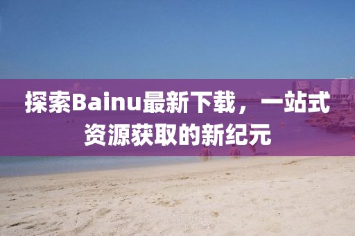 探索Bainu最新下載，一站式資源獲取的新紀(jì)元