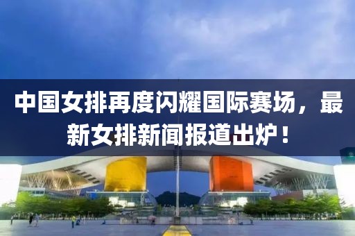 中國(guó)女排再度閃耀國(guó)際賽場(chǎng)，最新女排新聞報(bào)道出爐！