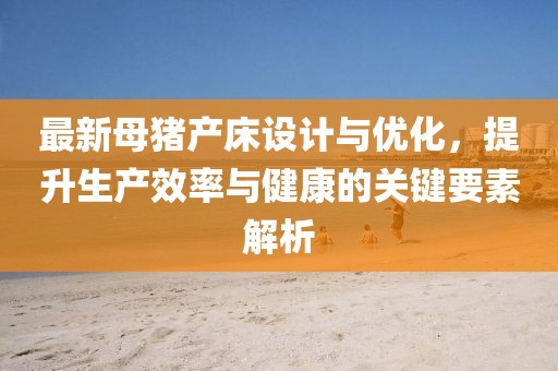 最新母豬產(chǎn)床設(shè)計(jì)與優(yōu)化，提升生產(chǎn)效率與健康的關(guān)鍵要素解析