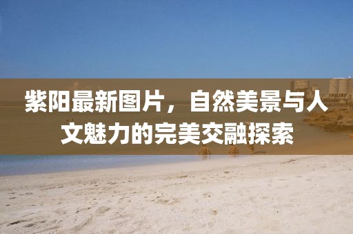紫陽最新圖片，自然美景與人文魅力的完美交融探索