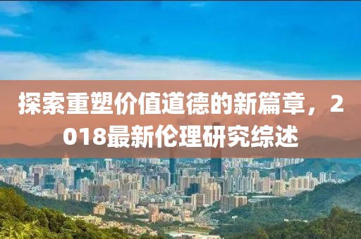 探索重塑價(jià)值道德的新篇章，2018最新倫理研究綜述