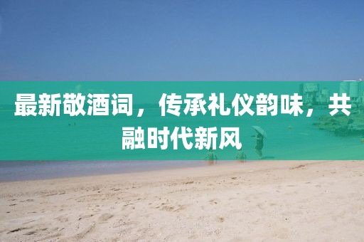 最新敬酒詞，傳承禮儀韻味，共融時(shí)代新風(fēng)