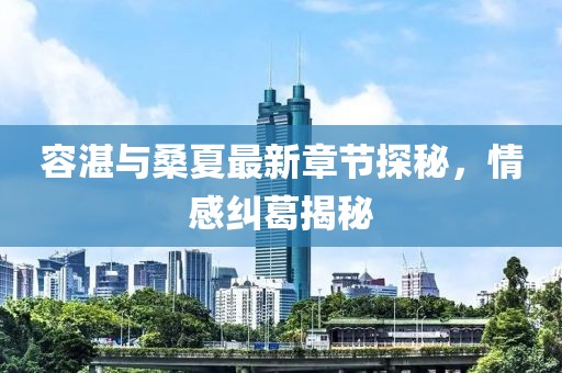 容湛與桑夏最新章節(jié)探秘，情感糾葛揭秘