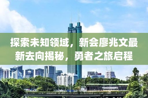 探索未知領(lǐng)域，新會(huì)廖兆文最新去向揭秘，勇者之旅啟程