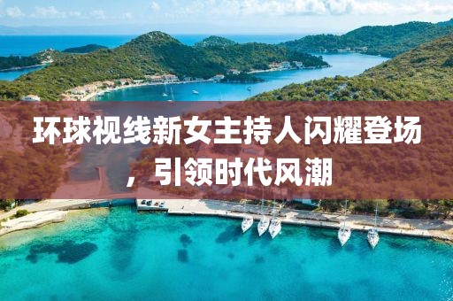 環(huán)球視線新女主持人閃耀登場，引領(lǐng)時代風(fēng)潮