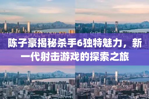 陳子豪揭秘殺手6獨(dú)特魅力，新一代射擊游戲的探索之旅