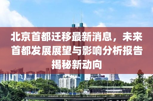 北京首都遷移最新消息，未來首都發(fā)展展望與影響分析報(bào)告揭秘新動(dòng)向