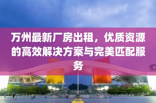 萬州最新廠房出租，優(yōu)質(zhì)資源的高效解決方案與完美匹配服務(wù)