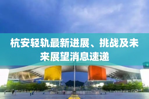 杭安輕軌最新進(jìn)展、挑戰(zhàn)及未來(lái)展望消息速遞