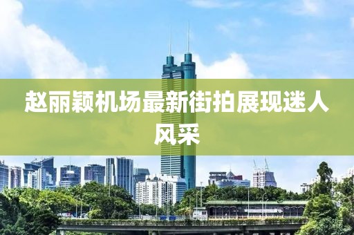 趙麗穎機(jī)場最新街拍展現(xiàn)迷人風(fēng)采