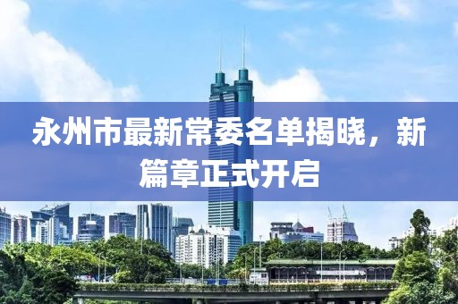 永州市最新常委名單揭曉，新篇章正式開(kāi)啟