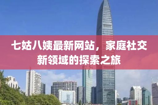 七姑八姨最新網(wǎng)站，家庭社交新領域的探索之旅