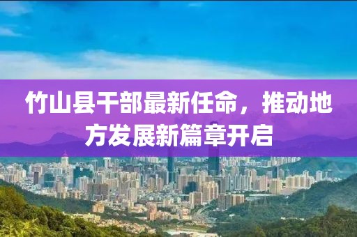 竹山縣干部最新任命，推動地方發(fā)展新篇章開啟